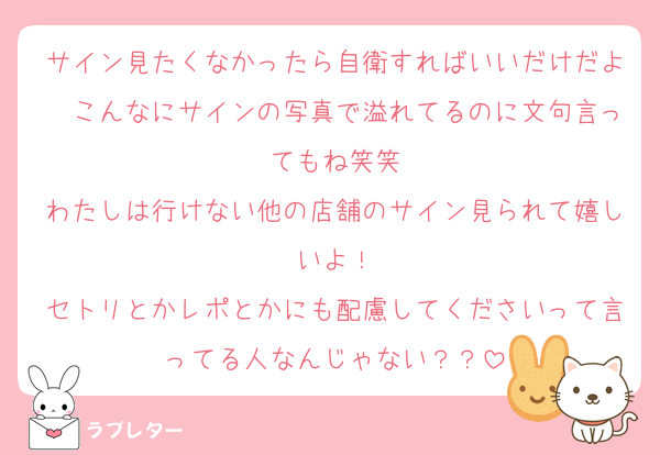 サイン見たくなかったら自衛すればいいだけだよ〜こんなにサインの写真で溢れてるのに文句言ってもね笑笑
わたしは行けない他の店舗のサイン見られて嬉しいよ！
セトリとかレポとかにも配慮してくださいって言ってる人なんじゃない？？