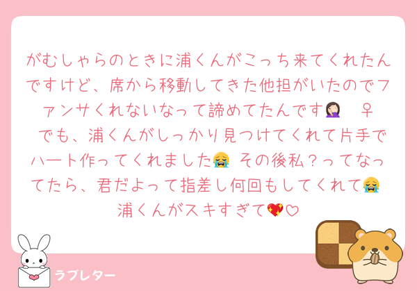 がむしゃらのときに浦くんがこっち来てくれたんですけど、席から移動してきた他担がいたのでファンサくれないなって諦めてたんです🤦🏻‍♀️ でも、浦くんがしっかり見つけてくれて片手でハート作ってくれました😭 その後私？ってなってたら、君だよって指差し何回もしてくれて😭 浦くんがスキすぎて💖