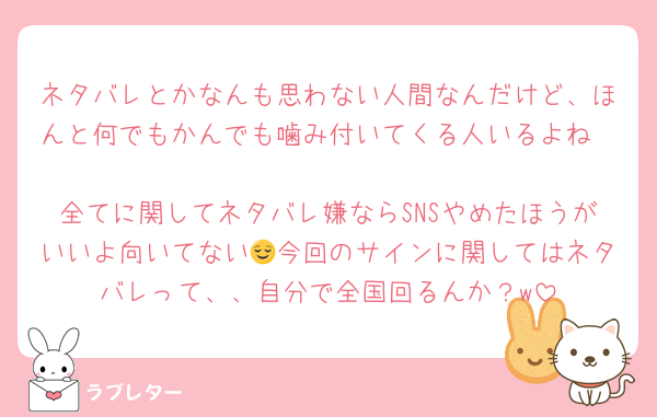 ネタバレとかなんも思わない人間なんだけど、ほんと何でもかんでも噛み付いてくる人いるよね〜
全てに関してネタバレ嫌ならSNSやめたほうがいいよ向いてない😌今回のサインに関してはネタバレって、、自分で全国回るんか？w