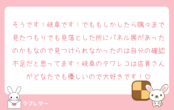 そうです！岐阜です！でももしかしたら隅々まで見たつもりでも見落とした所にパネル展があったのかもなので見つけられなかったのは自分の確認不足だと思ってます！岐阜のタワレコは店員さんがどなたでも優しいので大好きです！