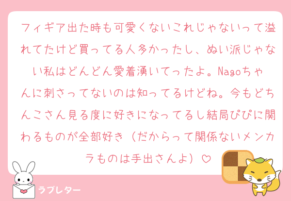 フィギア出た時も可愛くないこれじゃないって溢れてたけど買ってる人多かったし、ぬい派じゃない私はどんどん愛着湧いてったよ。Nagoちゃんに刺さってないのは知ってるけどね。今もどちんこさん見る度に好きになってるし結局ぴぴに関わるものが全部好き（だからって関係ないメンカラものは手出さんよ）