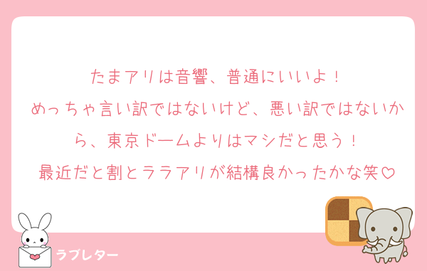 たまアリは音響、普通にいいよ！
めっちゃ言い訳ではないけど、悪い訳ではないから、東京ドームよりはマシだと思う！
最近だと割とララアリが結構良かったかな笑