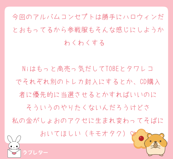 今回のアルバムコンセプトは勝手にハロウィンだとおもってるから参戦服もそんな感じにしようかわくわくする❤

Niはもっと商売っ気だしてTOBEとタワレコでそれぞれ別のトレカ封入にするとか、CD購入者に優先的に当選させるとかすればいいのに
そういうのやりたくないんだろうけどさ
私の金がしょおのアクセに生まれ変わってそばにおいてほしい（キモオタク）