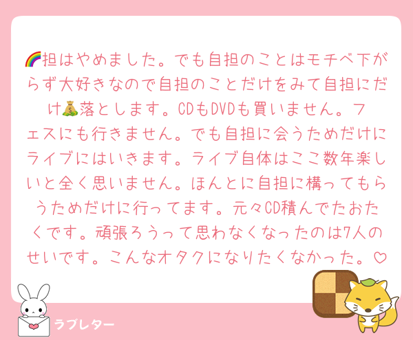 🌈担はやめました。でも自担のことはモチベ下がらず大好きなので自担のことだけをみて自担にだけ💰落とします。CDもDVDも買いません。フェスにも行きません。でも自担に会うためだけにライブにはいきます。ライブ自体はここ数年楽しいと全く思いません。ほんとに自担に構ってもらうためだけに行ってます。元々CD積んでたおたくです。頑張ろうって思わなくなったのは7人のせいです。こんなオタクになりたくなかった。
