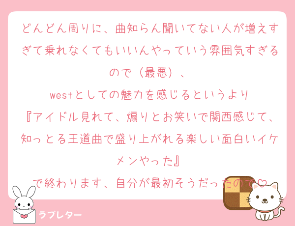 どんどん周りに、曲知らん聞いてない人が増えすぎて乗れなくてもいいんやっていう雰囲気すぎるので（最悪）、
westとしての魅力を感じるというより
『アイドル見れて、煽りとお笑いで関西感じて、知っとる王道曲で盛り上がれる楽しい面白いイケメンやった』
で終わります、自分が最初そうだったので