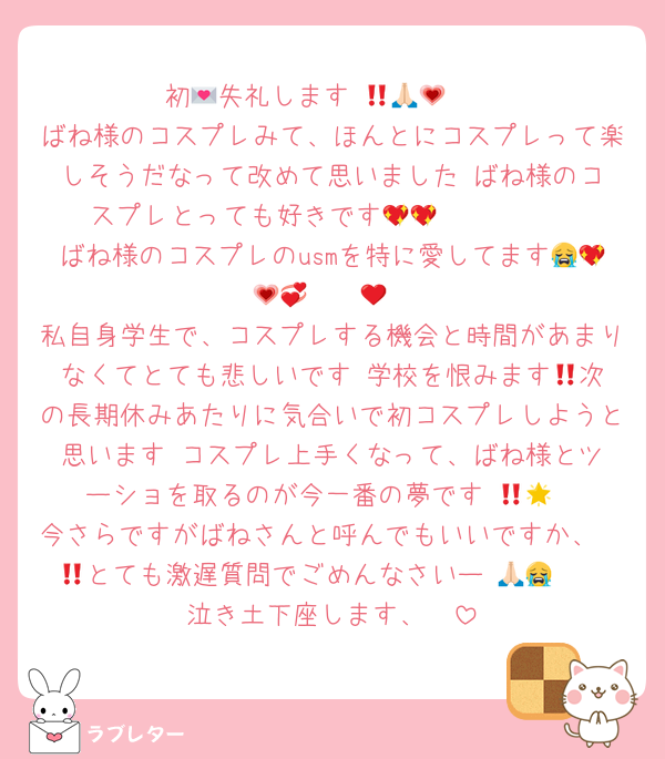 初💌失礼します‼️🙏🏻🥹💗
ばね様のコスプレみて、ほんとにコスプレって楽しそうだなって改めて思いました‼️ばね様のコスプレとっても好きです🫰🏻🫰🏻💖💖
ばね様のコスプレのusmを特に愛してます😭💖💗💞❤️❤️‍🔥
私自身学生で、コスプレする機会と時間があまりなくてとても悲しいです‼️学校を恨みます😠次の長期休みあたりに気合いで初コスプレしようと思います‼️コスプレ上手くなって、ばね様とツーショを取るのが今一番の夢です‼️🥹🌟
今さらですがばねさんと呼んでもいいですか、🥹🥹とても激遅質問でごめんなさいー‼️🙏🏻😭
泣き土下座します、🥵