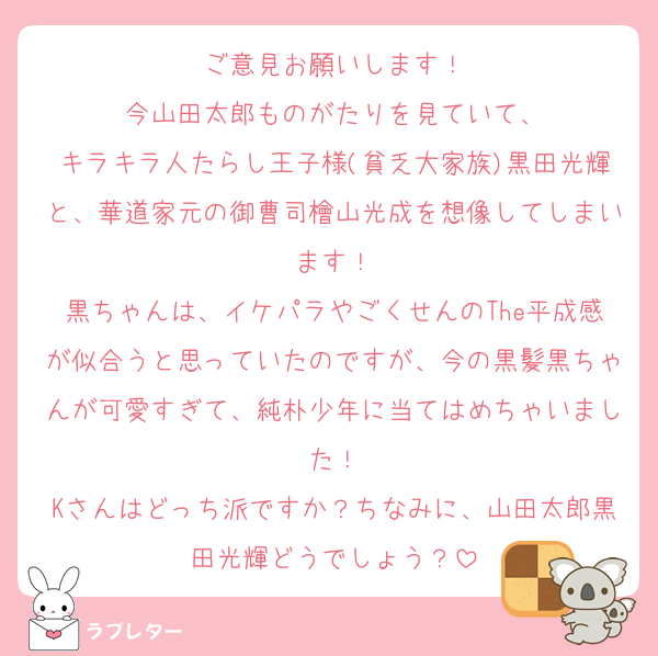 ご意見お願いします！
今山田太郎ものがたりを見ていて、
キラキラ人たらし王子様(貧乏大家族)黒田光輝と、華道家元の御曹司檜山光成を想像してしまいます！
黒ちゃんは、イケパラやごくせんのThe平成感が似合うと思っていたのですが、今の黒髪黒ちゃんが可愛すぎて、純朴少年に当てはめちゃいました！
Kさんはどっち派ですか？ちなみに、山田太郎黒田光輝どうでしょう？