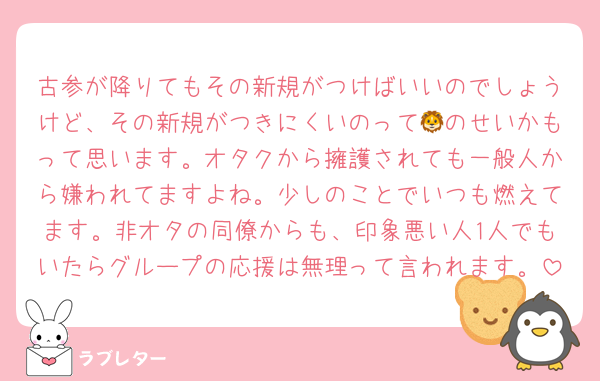 古参が降りてもその新規がつけばいいのでしょうけど、その新規がつきにくいのって🦁のせいかもって思います。オタクから擁護されても一般人から嫌われてますよね。少しのことでいつも燃えてます。非オタの同僚からも、印象悪い人1人でもいたらグループの応援は無理って言われます。