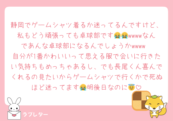 静岡でゲームシャツ着るか迷ってるんですけど、私もどう頑張っても卓球部です😭😭wwwwなんであんな卓球部になるんでしょうかwwww
自分が1番かわいいって思える服で会いに行きたい気持ちもめっちゃあるし、でも長尾くん喜んでくれるの見たいからゲームシャツで行くかで死ぬほど迷ってます😭明後日なのに😇