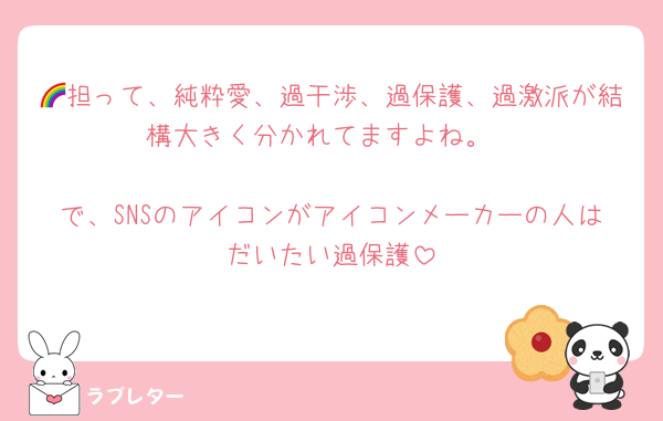 🌈担って、純粋愛、過干渉、過保護、過激派が結構大きく分かれてますよね。

で、SNSのアイコンがアイコンメーカーの人はだいたい過保護