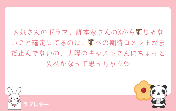 大泉さんのドラマ、脚本家さんのXから🦅じゃないこと確定してるのに、🦅への期待コメントがまだ止んでないの、実際のキャストさんにちょっと失礼かなって思っちゃう