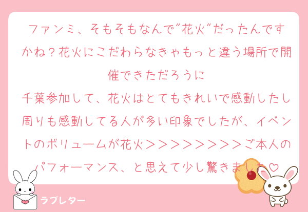ファンミ、そもそもなんで"花火"だったんですかね？花火にこだわらなきゃもっと違う場所で開催できただろうに
千葉参加して、花火はとてもきれいで感動したし周りも感動してる人が多い印象でしたが、イベントのボリュームが花火＞＞＞＞＞＞＞＞ご本人のパフォーマンス、と思えて少し驚きました