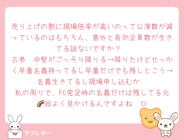 売り上げの割に現場倍率が高いのって公演数が減っているのはもちろん、意外と有効会員数が生きてる説ないですか？
古参〜中堅がごっそり降りる→降りたけどせっかく早番名義持ってるし早番だけでも残しとこう→名義生きてるし現場申し込むか
私の周りで、FC発足時の名義だけは残してる元🌈担よく見かけるんですよね〜