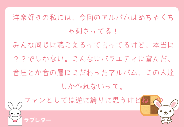 洋楽好きの私には、今回のアルバムはめちゃくちゃ刺さってる！
みんな同じに聴こえるって言ってるけど、本当に？？でしかない。こんなにバラエティに富んだ、音圧とか音の層にこだわったアルバム、この人達しか作れないって。
ファンとしては逆に誇りに思うけどね。
