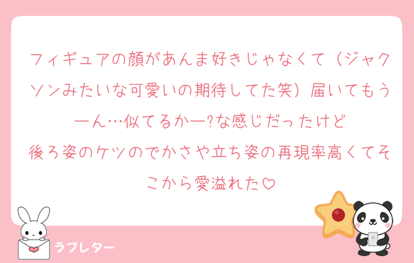 フィギュアの顔があんま好きじゃなくて（ジャクソンみたいな可愛いの期待してた笑）届いてもうーん…似てるかー?な感じだったけど
後ろ姿のケツのでかさや立ち姿の再現率高くてそこから愛溢れた