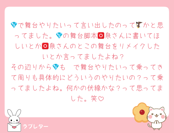 💎で舞台やりたいって言い出したのって🦅かと思ってました。💎の舞台脚本🅾️泉さんに書いてほしいとか🅾️泉さんのとこの舞台をリメイクしたいとか言ってましたよね？
その辺りから🦓も💎で舞台やりたいって乗ってきて周りも具体的にどういうのやりたいの？って乗ってましたよね。何かの伏線かな？って思ってました。笑