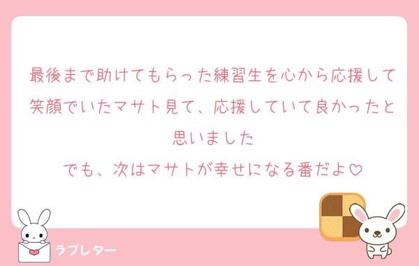 最後まで助けてもらった練習生を心から応援して笑顔でいたマサト見て、応援していて良かったと思いました
でも、次はマサトが幸せになる番だよ