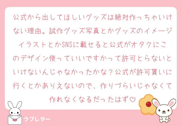 公式から出してほしいグッズは絶対作っちゃいけない理由。試作グッズ写真とかグッズのイメージイラストとかSNSに載せると公式がオタクにこのデザイン使っていいですかって許可とらないといけないんじゃなかったかな？公式が許可貰いに行くとかありえないので、作りづらいじゃなくて作れなくなるだったはず