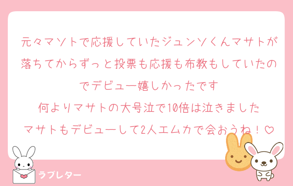 元々マソトで応援していたジュンソくんマサトが落ちてからずっと投票も応援も布教もしていたのでデビュー嬉しかったです
何よりマサトの大号泣で10倍は泣きました
マサトもデビューして2人エムカで会おうね！