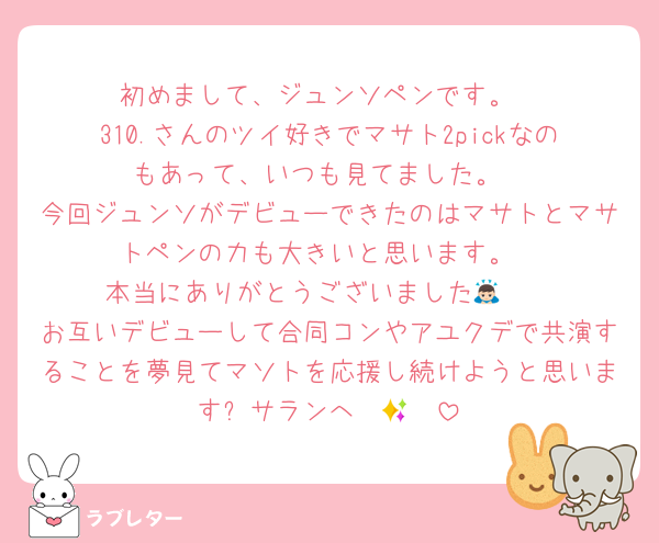 初めまして、ジュンソペンです。
310.さんのツイ好きでマサト2pickなのもあって、いつも見てました。
今回ジュンソがデビューできたのはマサトとマサトペンの力も大きいと思います。
本当にありがとうございました🙇🏻
お互いデビューして合同コンやアユクデで共演することを夢見てマソトを応援し続けようと思います✨サランへ〜🫶🏻