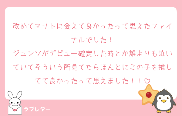 改めてマサトに会えて良かったって思えたファイナルでした！
ジュンソがデビュー確定した時とか誰よりも泣いていてそういう所見てたらほんとにこの子を推してて良かったって思えました！！