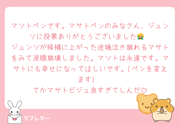 マソトペンです。マサトペンのみなさん、ジュンソに投票ありがとうございました😭
ジュンソが候補に上がった途端泣き崩れるマサトをみて涙腺崩壊しました。マソトは永遠です。マサトにも幸せになってほしいです。(ペンを変えます)
てかマサトビジュ良すぎてしんだ