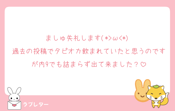 ましゅ失礼します(*>ω<*)♡
過去の投稿でタピオカ飲まれていたと思うのですが内9でも詰まらず出て来ました？
