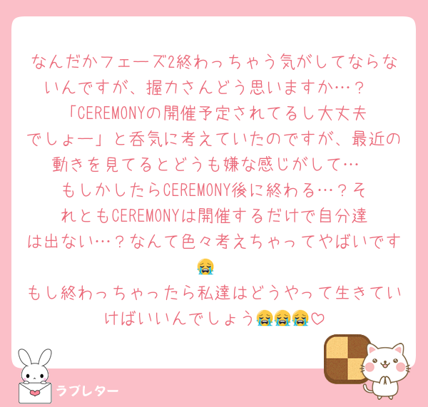 なんだかフェーズ2終わっちゃう気がしてならないんですが、握力さんどう思いますか…？
「CEREMONYの開催予定されてるし大丈夫でしょー」と呑気に考えていたのですが、最近の動きを見てるとどうも嫌な感じがして…
もしかしたらCEREMONY後に終わる…？それともCEREMONYは開催するだけで自分達は出ない…？なんて色々考えちゃってやばいです😭
もし終わっちゃったら私達はどうやって生きていけばいいんでしょう😭😭😭