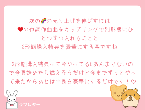 次の🌈の売り上げを伸ばすには
❤️💚の作詞作曲曲をカップリングで別形態にひとつずつ入れることと
3形態購入特典を豪華にする事ですね

3形態購入特典って今やってるGあんまりないので今更始めたら燃えそうだけど今までずっとやって来たからあとは中身を豪華にするだけです！