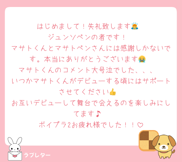 はじめまして！失礼致します🙇
ジュンソペンの者です！
マサトくんとマサトペンさんには感謝しかないです。本当にありがとうございます😭
マサトくんのコメント大号泣でした、、、
いつかマサトくんがデビューする頃にはサポートさせてください👍
お互いデビューして舞台で会えるのを楽しみにしてます♪
ボイプラ2お疲れ様でした！！