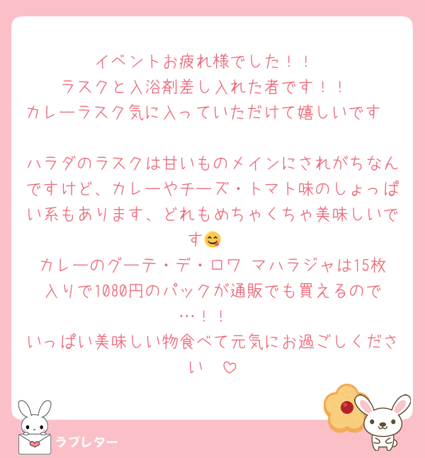 イベントお疲れ様でした！！
ラスクと入浴剤差し入れた者です！！
カレーラスク気に入っていただけて嬉しいです🫶🫶 
ハラダのラスクは甘いものメインにされがちなんですけど、カレーやチーズ・トマト味のしょっぱい系もあります、どれもめちゃくちゃ美味しいです😋
カレーのグーテ・デ・ロワ マハラジャは15枚入りで1080円のパックが通販でも買えるので…！！
いっぱい美味しい物食べて元気にお過ごしください🫶