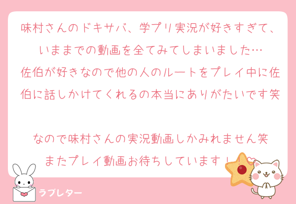 味村さんのドキサバ、学プリ実況が好きすぎて、いままでの動画を全てみてしまいました…
佐伯が好きなので他の人のルートをプレイ中に佐伯に話しかけてくれるの本当にありがたいです笑
なので味村さんの実況動画しかみれません笑
またプレイ動画お待ちしています！！