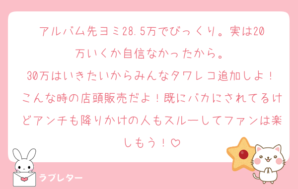 アルバム先ヨミ28.5万でびっくり。実は20万いくか自信なかったから。
30万はいきたいからみんなタワレコ追加しよ！こんな時の店頭販売だよ！既にバカにされてるけどアンチも降りかけの人もスルーしてファンは楽しもう！