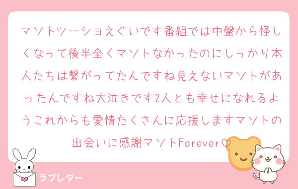 マソトツーショえぐいです番組では中盤から怪しくなって後半全くマソトなかったのにしっかり本人たちは繋がってたんですね見えないマソトがあったんですね大泣きです2人とも幸せになれるようこれからも愛情たくさんに応援しますマソトの出会いに感謝マソトForever