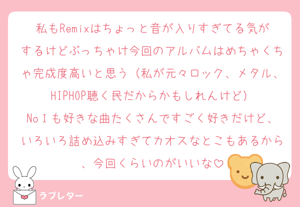私もRemixはちょっと音が入りすぎてる気がするけどぶっちゃけ今回のアルバムはめちゃくちゃ完成度高いと思う（私が元々ロック、メタル、HIPHOP聴く民だからかもしれんけど）
NoＩも好きな曲たくさんですごく好きだけど、いろいろ詰め込みすぎてカオスなとこもあるから、今回くらいのがいいな