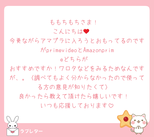 ももちもちさま！
こんにちは🥲‎‪‪❤︎‬
今更ながらアマプラに入ろうとおもってるのですがprimevideoとAmazonprimeどちらが
おすすめですか！ワロタなどをみるためなんですが、。〈調べてもよく分からなかったので使ってる方の意見が知りたくて〉
良かったら教えて頂けたら嬉しいです！
いつも応援しております