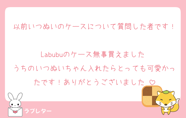 以前いつぬいのケースについて質問した者です！
Labubuのケース無事買えました♡
うちのいつぬいちゃん入れたらとっても可愛かったです！ありがとうございました♡