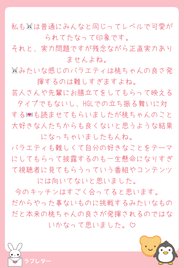 私も🐰は普通にみんなと同じってレベルで可愛がられてたなって印象です。
それと、実力問題ですが残念ながら正直実力ありませんよね。
🐰みたいな感じのバラエティは桃ちゃんの良さ発揮するのは難しすぎますよね。
芸人さんや先輩にお膳立てをしてもらって映えるタイプでもないし、HGLでの立ち振る舞いに対する💌も読ませてもらいましたが桃ちゃんのこと大好きな人たちからも良くないと思うような結果になっちゃいましたもんね。
バラエティも難しくて自分の好きなことをテーマにしてもらって披露するのも一生懸命になりすぎて視聴者に見てもらうっていう番組やコンテンツには向いてないと思いました。
今のキッチンはすごく合ってると思います。
だからやった事ないものに挑戦するみたいなものだと本来の桃ちゃんの良さが発揮されるのではないかなって思いました。