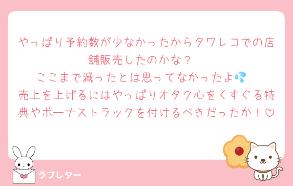 やっぱり予約数が少なかったからタワレコでの店舗販売したのかな？
ここまで減ったとは思ってなかったよ💦
売上を上げるにはやっぱりオタク心をくすぐる特典やボーナストラックを付けるべきだったか！