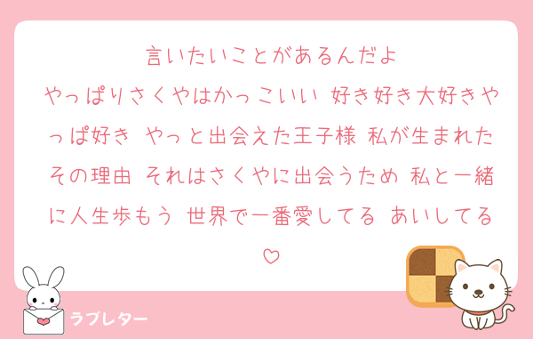 言いたいことがあるんだよ
やっぱりさくやはかっこいい 好き好き大好きやっぱ好き やっと出会えた王子様 私が生まれたその理由 それはさくやに出会うため 私と一緒に人生歩もう 世界で一番愛してる あいしてる
