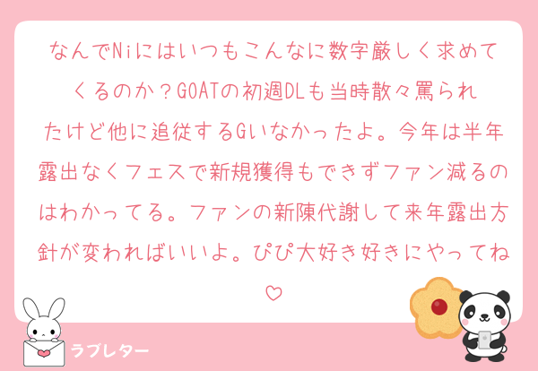 なんでNiにはいつもこんなに数字厳しく求めてくるのか？GOATの初週DLも当時散々罵られたけど他に追従するGいなかったよ。今年は半年露出なくフェスで新規獲得もできずファン減るのはわかってる。ファンの新陳代謝して来年露出方針が変わればいいよ。ぴぴ大好き好きにやってね