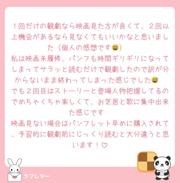 １回だけの観劇なら映画見た方が良くて、２回以上機会があるなら見なくてもいいかなと思いました（個人の感想です😆）
私は映画未履修、パンフも時間ギリギリになってしまってサラッと読むだけで観劇したので訳が分からないまま終わってしまった感じでした😅
でも２回目はストーリーと登場人物把握してるのでめちゃくちゃ楽しくて、お芝居と歌に集中出来た感じです
映画見ない場合はパンフレット早めに購入されて、予習的に観劇前にじっくり読むと大分違うと思います！