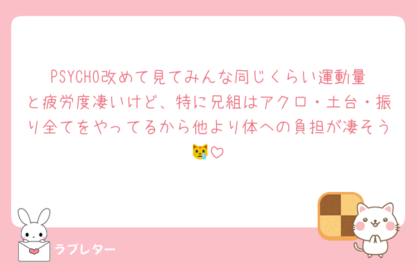 PSYCHO改めて見てみんな同じくらい運動量と疲労度凄いけど、特に兄組はアクロ・土台・振り全てをやってるから他より体への負担が凄そう😿