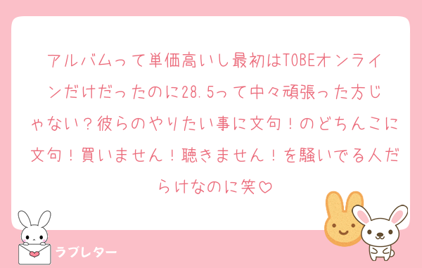 アルバムって単価高いし最初はTOBEオンラインだけだったのに28.5って中々頑張った方じゃない？彼らのやりたい事に文句！のどちんこに文句！買いません！聴きません！を騒いでる人だらけなのに笑