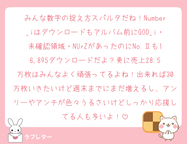 みんな数字の捉え方スパルタだね！Number_iはダウンロードもアルバム前にGOD_i・未確認領域・NUrZがあったのにNo.Ⅱも16,895ダウンロードだよ？更に売上28.5万枚はみんなよく頑張ってるよね！出来れば30万枚いきたいけど週末までにまだ増えるし、アンリーやアンチが色々うるさいけどしっかり応援してる人も多いよ！