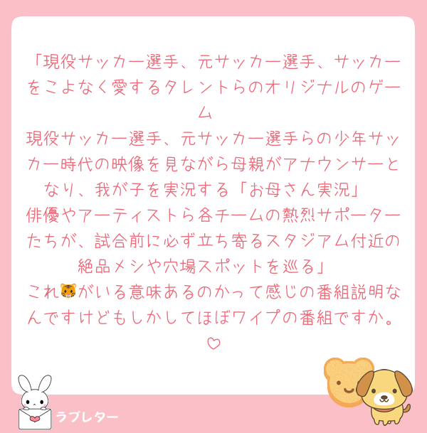 「現役サッカー選手、元サッカー選手、サッカーをこよなく愛するタレントらのオリジナルのゲーム
現役サッカー選手、元サッカー選手らの少年サッカー時代の映像を見ながら母親がアナウンサーとなり、我が子を実況する「お母さん実況」
俳優やアーティストら各チームの熱烈サポーターたちが、試合前に必ず立ち寄るスタジアム付近の絶品メシや穴場スポットを巡る」
これ🐯がいる意味あるのかって感じの番組説明なんですけどもしかしてほぼワイプの番組ですか。