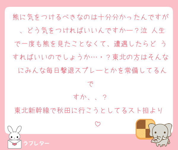 熊に気をつけるべきなのは十分分かったんですが 、どう気をつければいいんですかー？泣 人生で一度も熊を見たことなくて、遭遇したらど うすればいいのでしょうか…・？東北の方はそんな にみんな毎日撃退スプレーとかを常備してるんで
すか、、？
東北新幹線で秋田に行こうとしてるスト担より♡♡♡♡♡