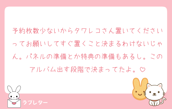 予約枚数少ないからタワレコさん置いてくださいってお願いしてすぐ置くこと決まるわけないじゃん。パネルの準備とか特典の準備もあるし。このアルバム出す段階で決まってたよ。