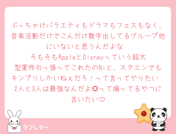 ぶっちゃけバラエティもドラマもフェスもなく、音楽活動だけでこんだけ数字出してるグループ他にいないと思うんだよな
そもそもAppleとDisneyっていう超大型案件引っ張ってこれたのNiと、スタエンでもキンプリしかいねぇだろ！って言ってやりたい
2人と3人は最強なんだよ💢って煽ってるやつに言いたい