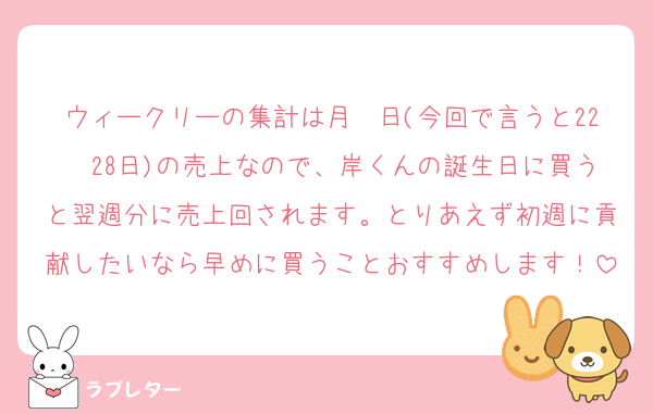 ウィークリーの集計は月〜日(今回で言うと22〜28日)の売上なので、岸くんの誕生日に買うと翌週分に売上回されます。とりあえず初週に貢献したいなら早めに買うことおすすめします！
